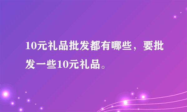 10元礼品批发都有哪些,要批发一些10元礼品。