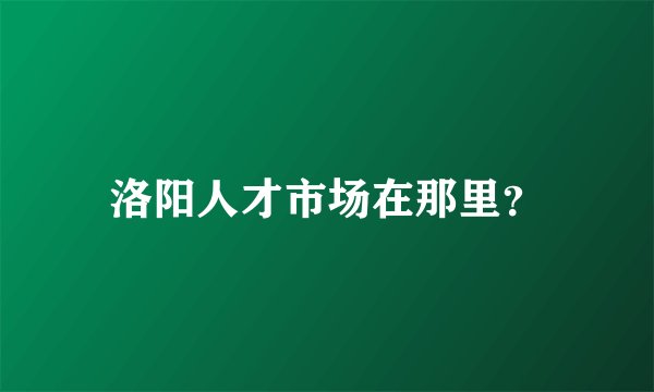 洛阳人才市场在那里？
