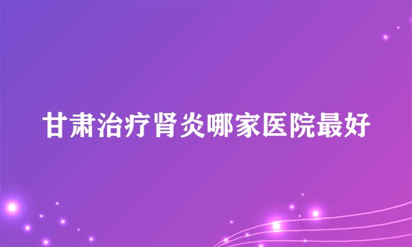 甘肃治疗肾炎哪家医院最好