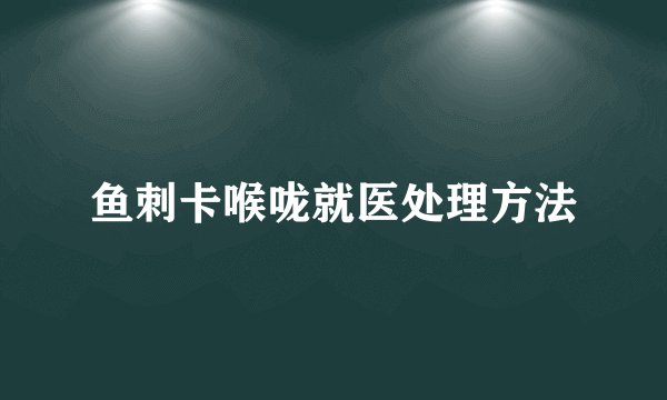 鱼刺卡喉咙就医处理方法