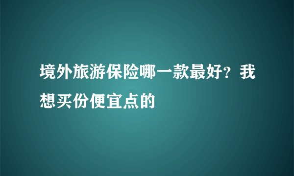 境外旅游保险哪一款最好?我想买份便宜点的