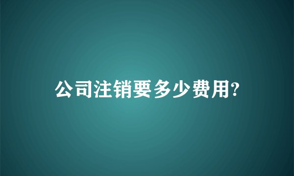 公司注销要多少费用?