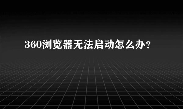 360浏览器无法启动怎么办？