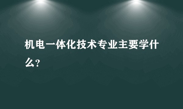 机电一体化技术专业主要学什么？