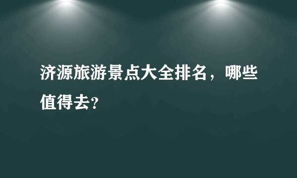 济源旅游景点大全排名，哪些值得去？