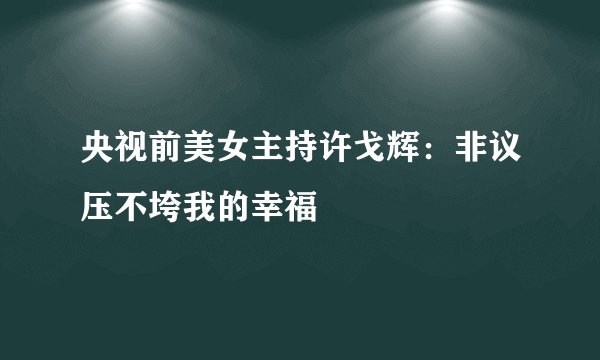 央视前美女主持许戈辉：非议压不垮我的幸福