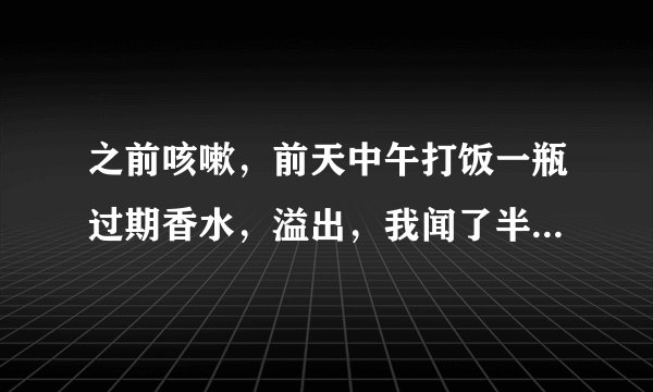 之前咳嗽，前天中午打饭一瓶过期香水，溢出，我闻了半分钟左...