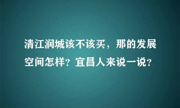 清江润城该不该买，那的发展空间怎样？宜昌人来说一说？