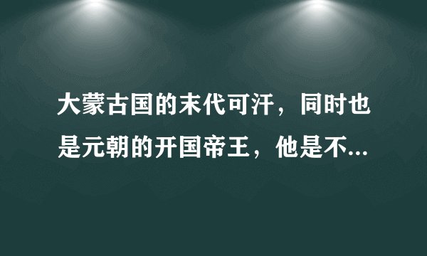 大蒙古国的末代可汗,同时也是元朝的开国帝王,他是不是中国人呢?