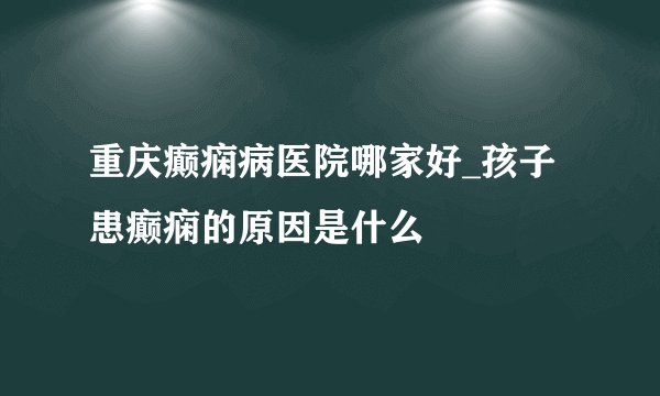 重庆癫痫病医院哪家好_孩子患癫痫的原因是什么