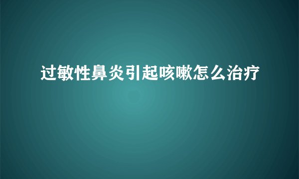 过敏性鼻炎引起咳嗽怎么治疗