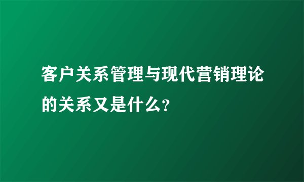 客户关系管理与现代营销理论的关系又是什么?