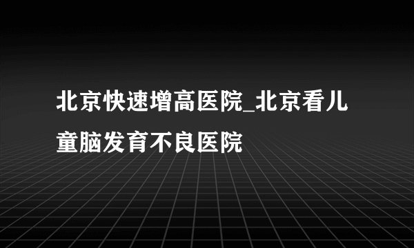 北京快速增高医院_北京看儿童脑发育不良医院