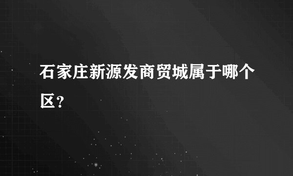 石家庄新源发商贸城属于哪个区？