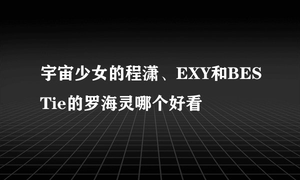 宇宙少女的程潇、EXY和BESTie的罗海灵哪个好看