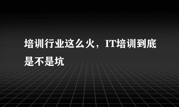 培训行业这么火,IT培训到底是不是坑