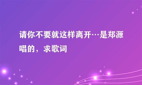 请你不要就这样离开…是郑源唱的，求歌词