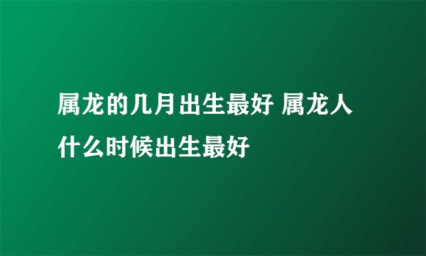 属龙的几月出生最好 属龙人什么时候出生最好