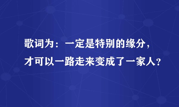歌词为：一定是特别的缘分，才可以一路走来变成了一家人？