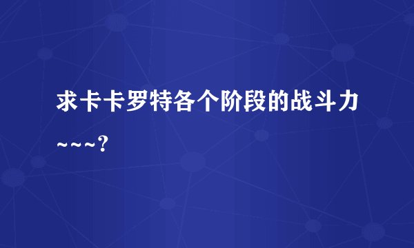求卡卡罗特各个阶段的战斗力~~~?