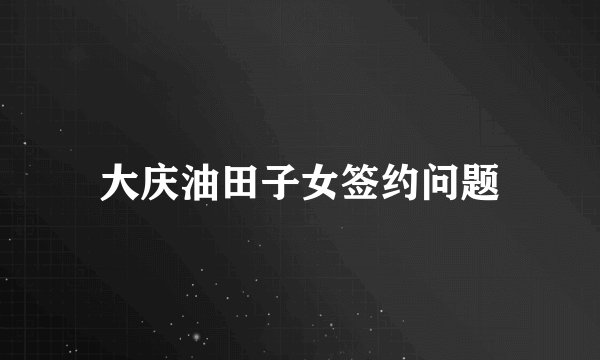 大庆油田子女签约问题