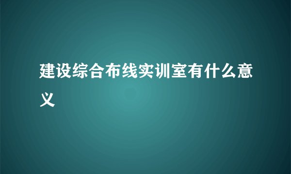 建设综合布线实训室有什么意义