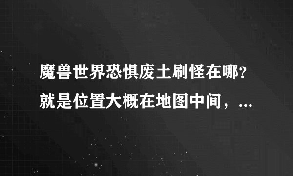 魔兽世界恐惧废土刷怪在哪?就是位置大概在地图中间,刷怪一段时间有npc来清怪的那个,要具体坐标,急!