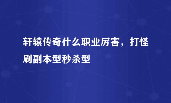 轩辕传奇什么职业厉害，打怪刷副本型秒杀型