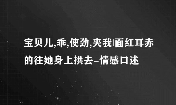 宝贝儿,乖,使劲,夹我|面红耳赤的往她身上拱去-情感口述