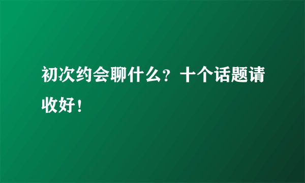 初次约会聊什么？十个话题请收好！