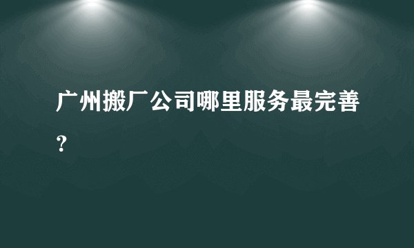 广州搬厂公司哪里服务最完善？