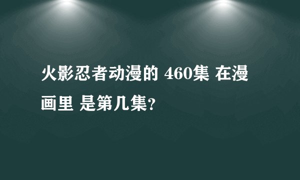 火影忍者动漫的 460集 在漫画里 是第几集？