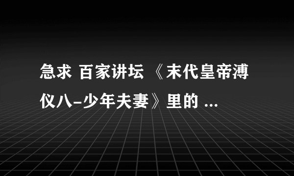 急求 百家讲坛 《末代皇帝溥仪八-少年夫妻》里的 女声哼唱的背景音乐。。除了琵琶语的。。谢谢大家。