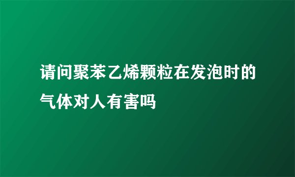 请问聚苯乙烯颗粒在发泡时的气体对人有害吗