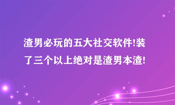 渣男必玩的五大社交软件!装了三个以上绝对是渣男本渣!