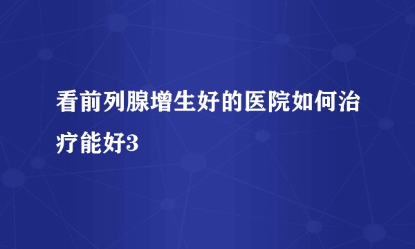 看前列腺增生好的医院如何治疗能好3