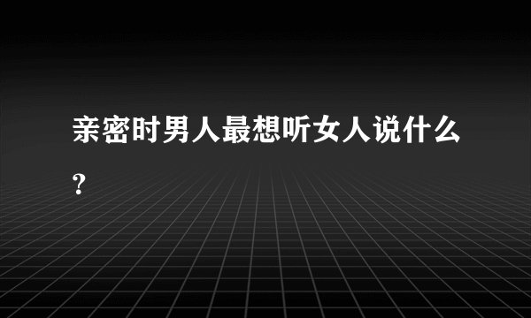 亲密时男人最想听女人说什么?