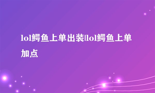 lol鳄鱼上单出装|lol鳄鱼上单加点