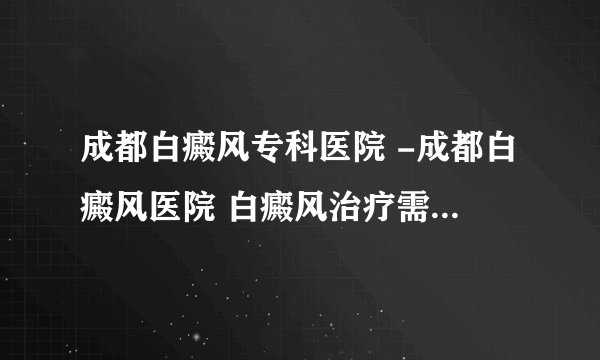 成都白癜风专科医院 -成都白癜风医院 白癜风治疗需要注意什么?