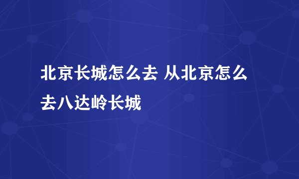 北京长城怎么去 从北京怎么去八达岭长城