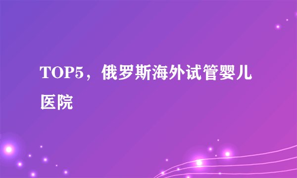 TOP5,俄罗斯海外试管婴儿医院