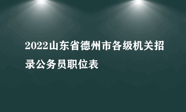 2022山东省德州市各级机关招录公务员职位表