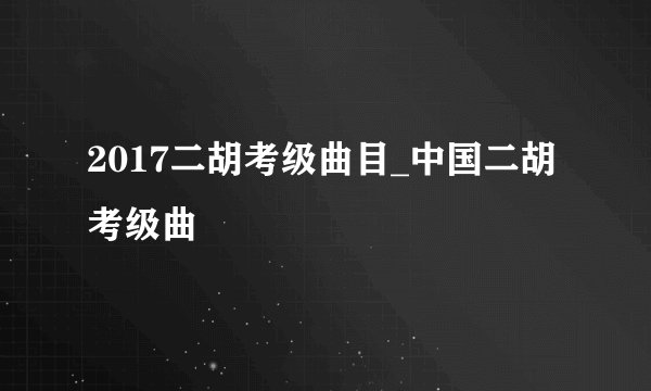 2017二胡考级曲目_中国二胡考级曲