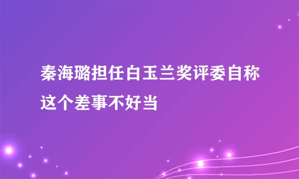秦海璐担任白玉兰奖评委自称这个差事不好当
