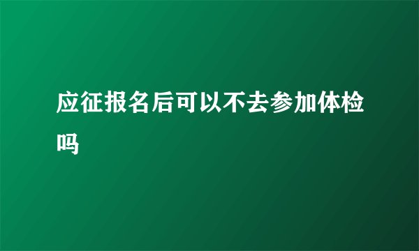 应征报名后可以不去参加体检吗