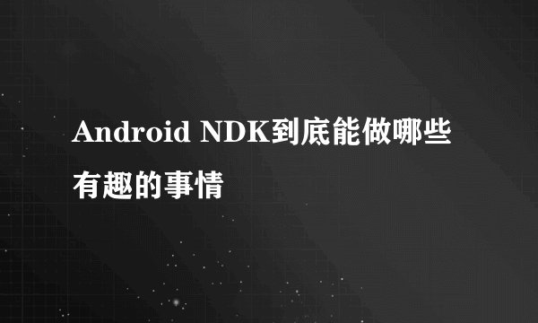 Android NDK到底能做哪些有趣的事情