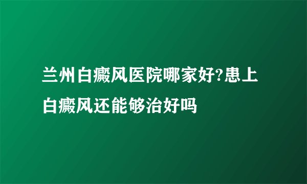兰州白癜风医院哪家好?患上白癜风还能够治好吗