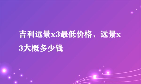 吉利远景x3最低价格，远景x3大概多少钱