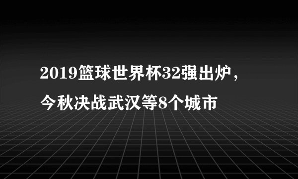 2019篮球世界杯32强出炉，今秋决战武汉等8个城市