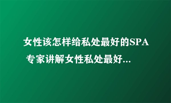 女性该怎样给私处最好的SPA 专家讲解女性私处最好的SPA方法